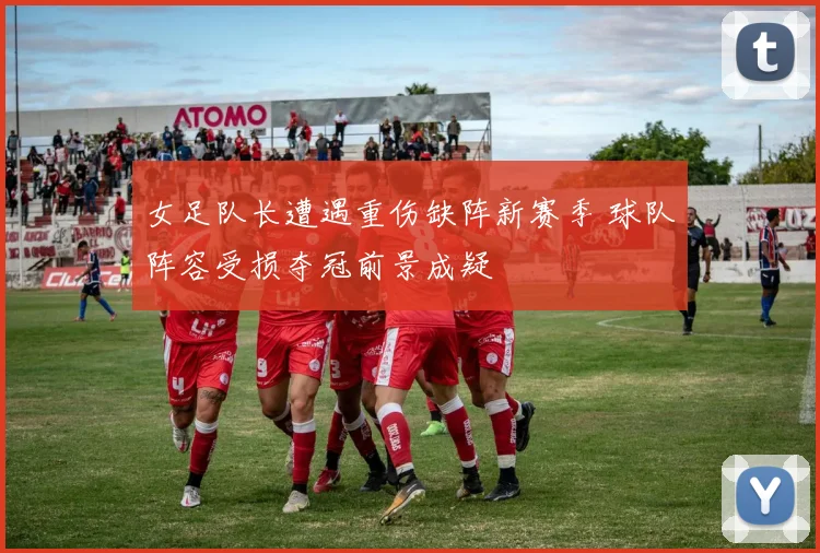 女足队长遭遇重伤缺阵新赛季 球队阵容受损夺冠前景成疑