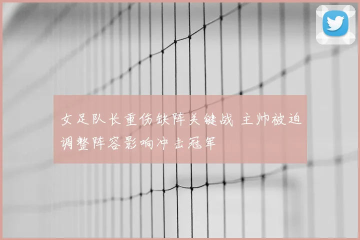 女足队长重伤缺阵关键战 主帅被迫调整阵容影响冲击冠军