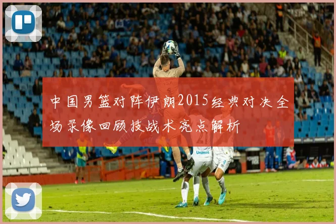 中国男篮对阵伊朗2015经典对决全场录像回顾技战术亮点解析