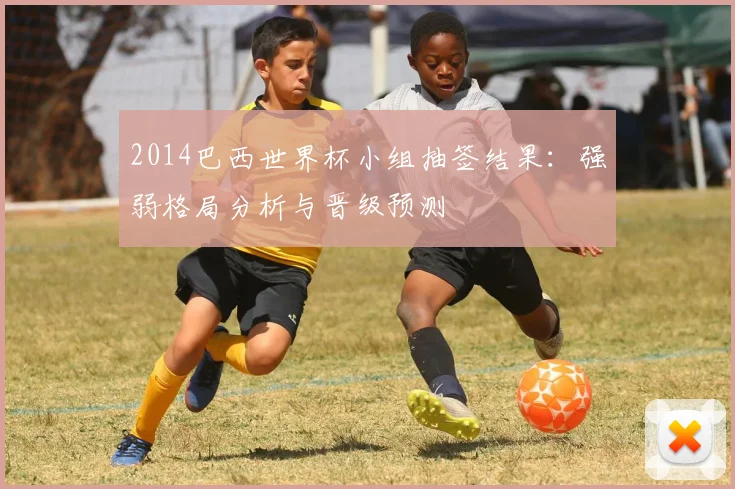 2014巴西世界杯小组抽签结果：强弱格局分析与晋级预测
