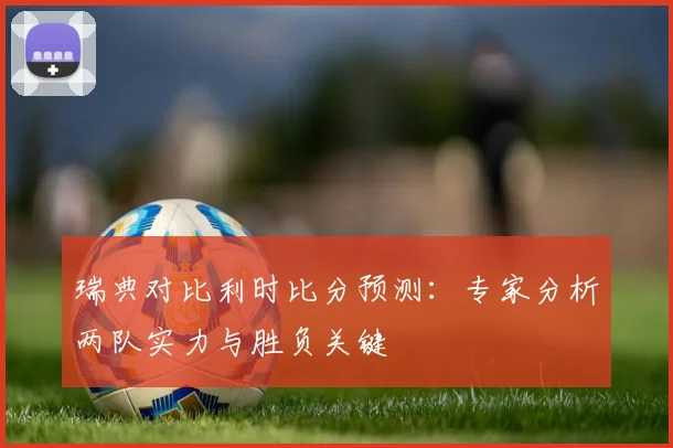 瑞典对比利时比分预测：专家分析两队实力与胜负关键