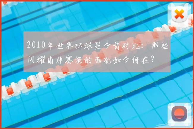 2010年世界杯球星今昔对比：那些闪耀南非赛场的面孔如今何在？