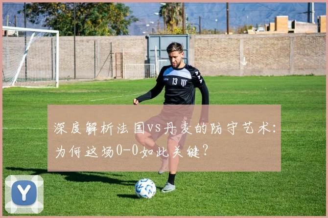 深度解析法国vs丹麦的防守艺术：为何这场0-0如此关键？
