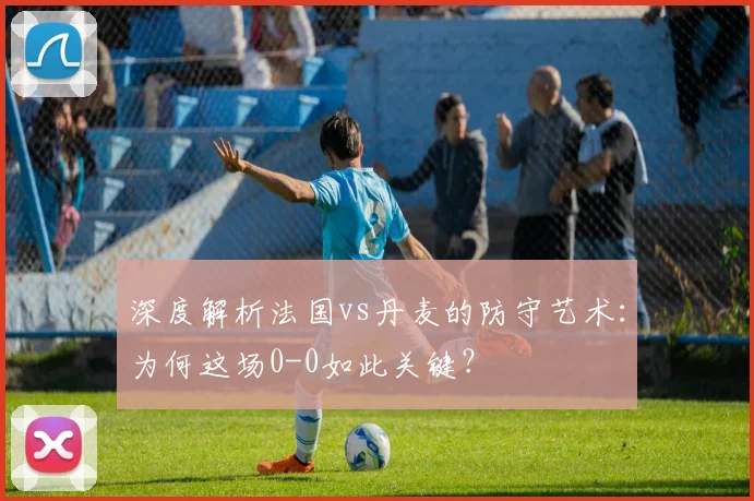 深度解析法国vs丹麦的防守艺术：为何这场0-0如此关键？