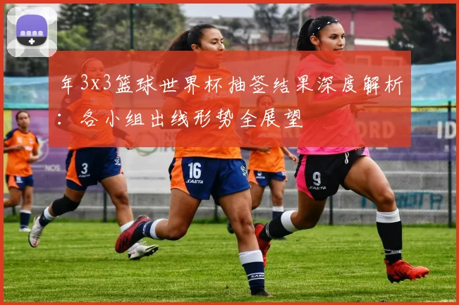 年3x3篮球世界杯抽签结果深度解析：各小组出线形势全展望