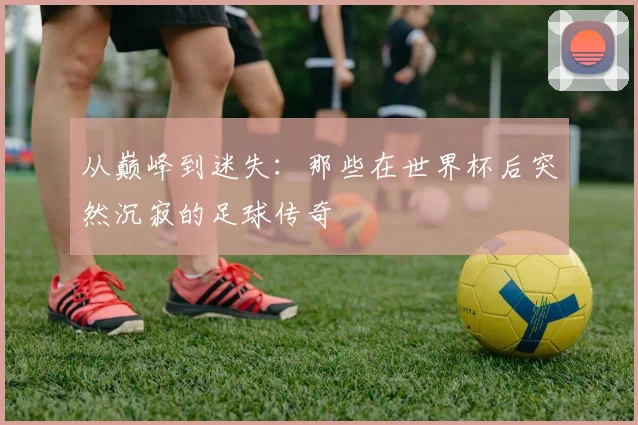 从巅峰到迷失:那些在世界杯后突然沉寂的足球传奇