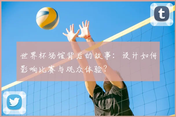 世界杯场馆背后的故事：设计如何影响比赛与观众体验？