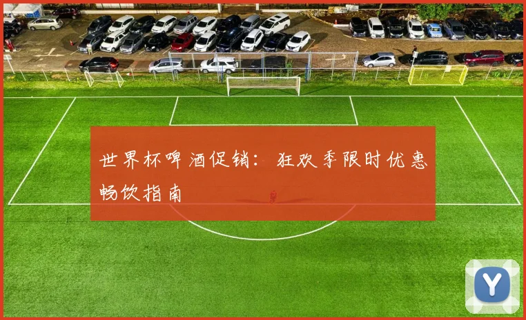 世界杯啤酒促销：狂欢季限时优惠畅饮指南